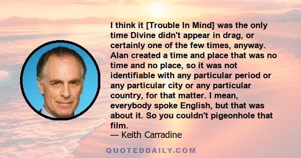 I think it [Trouble In Mind] was the only time Divine didn't appear in drag, or certainly one of the few times, anyway. Alan created a time and place that was no time and no place, so it was not identifiable with any