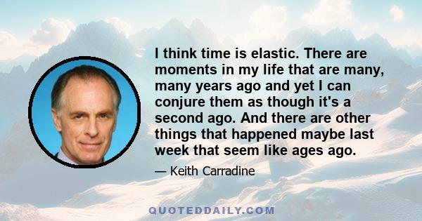 I think time is elastic. There are moments in my life that are many, many years ago and yet I can conjure them as though it's a second ago. And there are other things that happened maybe last week that seem like ages