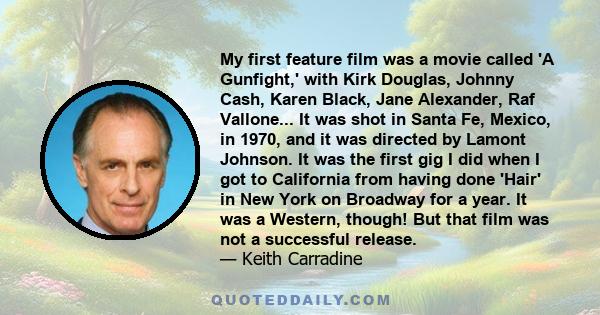 My first feature film was a movie called 'A Gunfight,' with Kirk Douglas, Johnny Cash, Karen Black, Jane Alexander, Raf Vallone... It was shot in Santa Fe, Mexico, in 1970, and it was directed by Lamont Johnson. It was