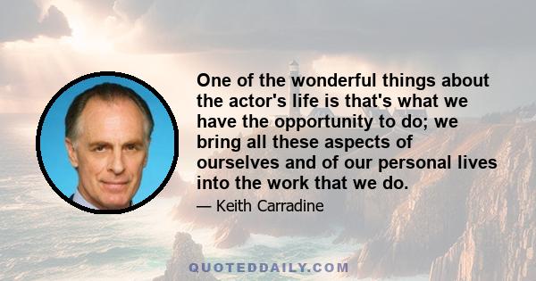 One of the wonderful things about the actor's life is that's what we have the opportunity to do; we bring all these aspects of ourselves and of our personal lives into the work that we do.