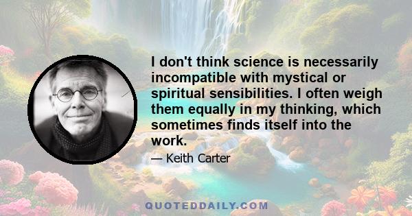 I don't think science is necessarily incompatible with mystical or spiritual sensibilities. I often weigh them equally in my thinking, which sometimes finds itself into the work.