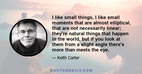 I like small things, I like small moments that are almost elliptical, that are not necessarily linear; they're natural things that happen in the world, but if you look at them from a slight angle there's more than meets 