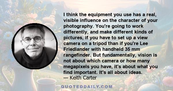 I think the equipment you use has a real, visible influence on the character of your photography. You're going to work differently, and make different kinds of pictures, if you have to set up a view camera on a tripod