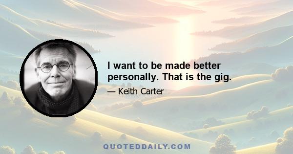 I want to be made better personally. That is the gig.