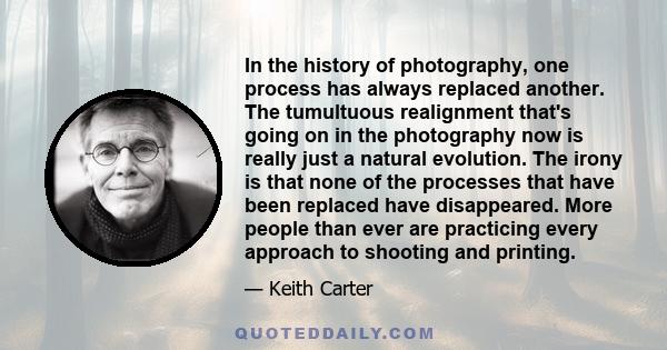 In the history of photography, one process has always replaced another. The tumultuous realignment that's going on in the photography now is really just a natural evolution. The irony is that none of the processes that