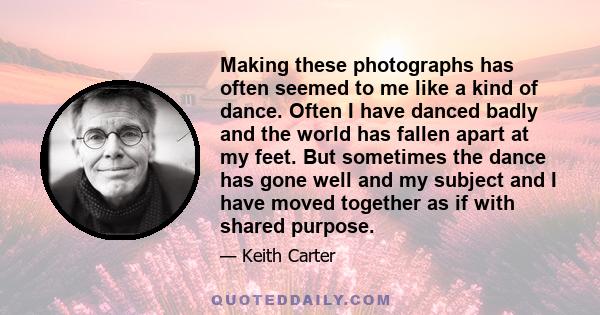 Making these photographs has often seemed to me like a kind of dance. Often I have danced badly and the world has fallen apart at my feet. But sometimes the dance has gone well and my subject and I have moved together