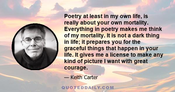 Poetry at least in my own life, is really about your own mortality. Everything in poetry makes me think of my mortality. It is not a dark thing in life; it prepares you for the graceful things that happen in your life.