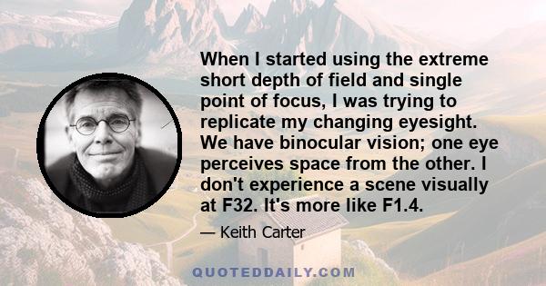 When I started using the extreme short depth of field and single point of focus, I was trying to replicate my changing eyesight. We have binocular vision; one eye perceives space from the other. I don't experience a