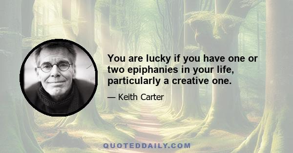 You are lucky if you have one or two epiphanies in your life, particularly a creative one.