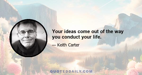 Your ideas come out of the way you conduct your life.