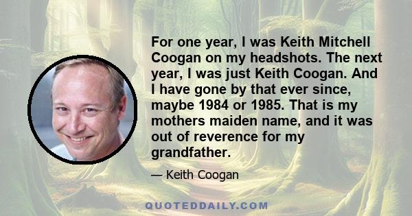 For one year, I was Keith Mitchell Coogan on my headshots. The next year, I was just Keith Coogan. And I have gone by that ever since, maybe 1984 or 1985. That is my mothers maiden name, and it was out of reverence for