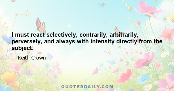 I must react selectively, contrarily, arbitrarily, perversely, and always with intensity directly from the subject.