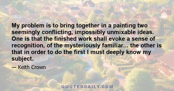 My problem is to bring together in a painting two seemingly conflicting, impossibly unmixable ideas. One is that the finished work shall evoke a sense of recognition, of the mysteriously familiar... the other is that in 