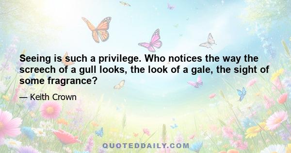 Seeing is such a privilege. Who notices the way the screech of a gull looks, the look of a gale, the sight of some fragrance?