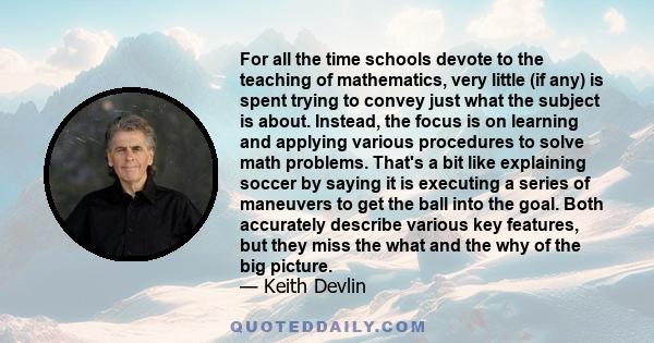 For all the time schools devote to the teaching of mathematics, very little (if any) is spent trying to convey just what the subject is about. Instead, the focus is on learning and applying various procedures to solve