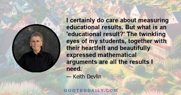 I certainly do care about measuring educational results. But what is an 'educational result?' The twinkling eyes of my students, together with their heartfelt and beautifully expressed mathematical arguments are all the 