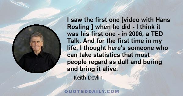 I saw the first one [video with Hans Rosling ] when he did - I think it was his first one - in 2006, a TED Talk. And for the first time in my life, I thought here's someone who can take statistics that most people