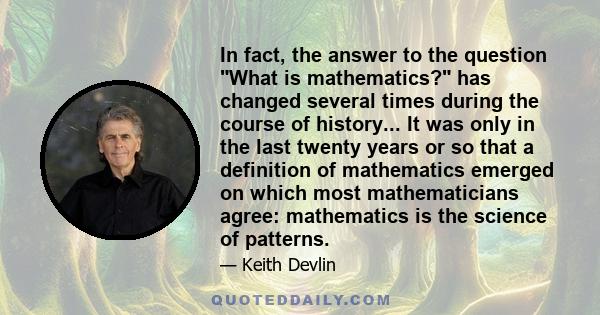 In fact, the answer to the question What is mathematics? has changed several times during the course of history... It was only in the last twenty years or so that a definition of mathematics emerged on which most