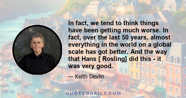 In fact, we tend to think things have been getting much worse. In fact, over the last 50 years, almost everything in the world on a global scale has got better. And the way that Hans [ Rosling] did this - it was very