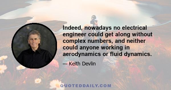 Indeed, nowadays no electrical engineer could get along without complex numbers, and neither could anyone working in aerodynamics or fluid dynamics.