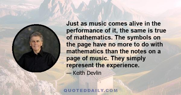 Just as music comes alive in the performance of it, the same is true of mathematics. The symbols on the page have no more to do with mathematics than the notes on a page of music. They simply represent the experience.