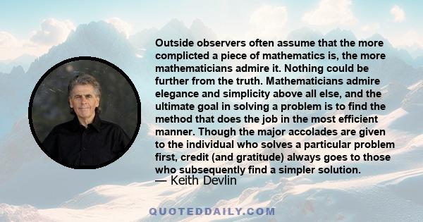 Outside observers often assume that the more complicted a piece of mathematics is, the more mathematicians admire it. Nothing could be further from the truth. Mathematicians admire elegance and simplicity above all