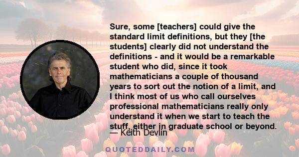 Sure, some [teachers] could give the standard limit definitions, but they [the students] clearly did not understand the definitions - and it would be a remarkable student who did, since it took mathematicians a couple