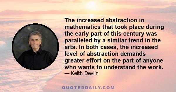 The increased abstraction in mathematics that took place during the early part of this century was paralleled by a similar trend in the arts. In both cases, the increased level of abstraction demands greater effort on