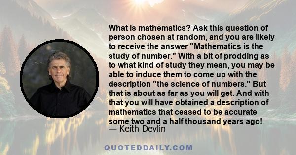 What is mathematics? Ask this question of person chosen at random, and you are likely to receive the answer Mathematics is the study of number. With a bit of prodding as to what kind of study they mean, you may be able