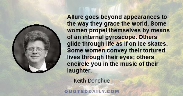 Allure goes beyond appearances to the way they grace the world. Some women propel themselves by means of an internal gyroscope. Others glide through life as if on ice skates. Some women convey their tortured lives