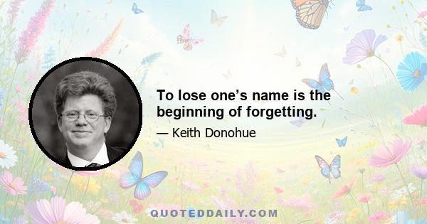 To lose one’s name is the beginning of forgetting.