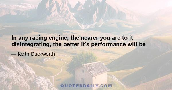 In any racing engine, the nearer you are to it disintegrating, the better it's performance will be