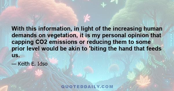 With this information, in light of the increasing human demands on vegetation, it is my personal opinion that capping CO2 emissions or reducing them to some prior level would be akin to 'biting the hand that feeds us.