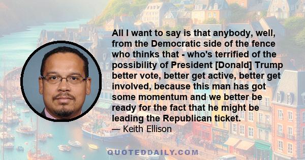 All I want to say is that anybody, well, from the Democratic side of the fence who thinks that - who's terrified of the possibility of President [Donald] Trump better vote, better get active, better get involved,