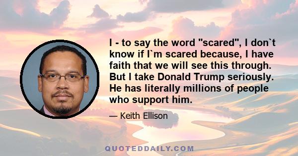 I - to say the word scared, I don`t know if I`m scared because, I have faith that we will see this through. But I take Donald Trump seriously. He has literally millions of people who support him.