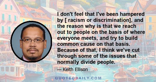 I don't feel that I've been hampered by [ racism or discrimination], and the reason why is that we reach out to people on the basis of where everyone meets, and try to build common cause on that basis. Because of that,