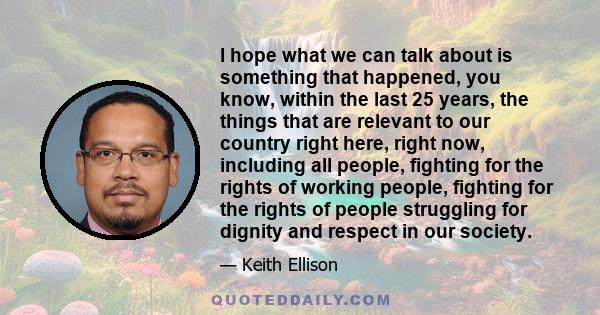 I hope what we can talk about is something that happened, you know, within the last 25 years, the things that are relevant to our country right here, right now, including all people, fighting for the rights of working