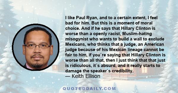 I like Paul Ryan, and to a certain extent, I feel bad for him. But this is a moment of moral choice. And if he says that Hillary Clinton is worse than a openly racist, Muslim-hating misogynist who wants to build a wall