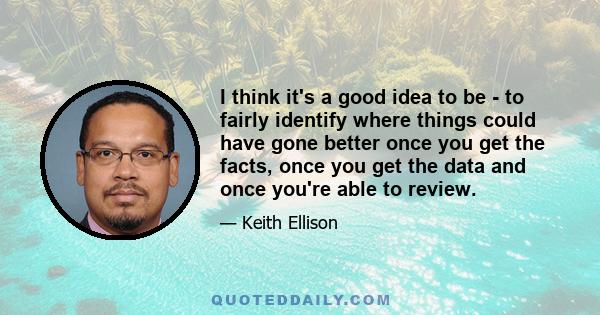 I think it's a good idea to be - to fairly identify where things could have gone better once you get the facts, once you get the data and once you're able to review.