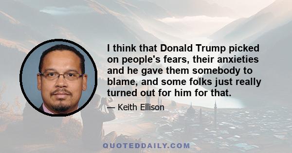 I think that Donald Trump picked on people's fears, their anxieties and he gave them somebody to blame, and some folks just really turned out for him for that.