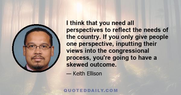 I think that you need all perspectives to reflect the needs of the country. If you only give people one perspective, inputting their views into the congressional process, you're going to have a skewed outcome.