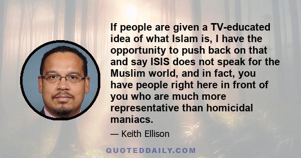 If people are given a TV-educated idea of what Islam is, I have the opportunity to push back on that and say ISIS does not speak for the Muslim world, and in fact, you have people right here in front of you who are much 