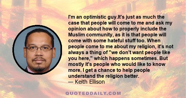 I'm an optimistic guy.It's just as much the case that people will come to me and ask my opinion about how to properly include the Muslim community, as it is that people will come with some hateful stuff too. When people 