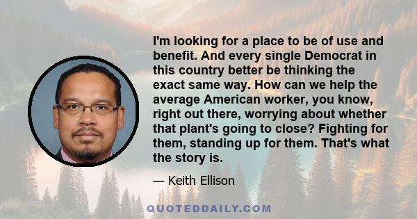 I'm looking for a place to be of use and benefit. And every single Democrat in this country better be thinking the exact same way. How can we help the average American worker, you know, right out there, worrying about