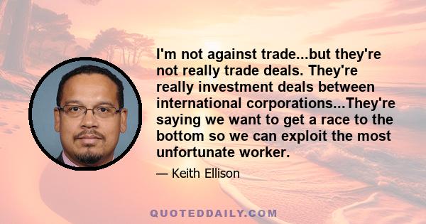 I'm not against trade...but they're not really trade deals. They're really investment deals between international corporations...They're saying we want to get a race to the bottom so we can exploit the most unfortunate