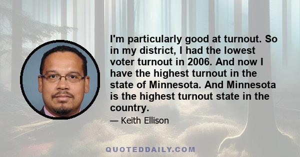 I'm particularly good at turnout. So in my district, I had the lowest voter turnout in 2006. And now I have the highest turnout in the state of Minnesota. And Minnesota is the highest turnout state in the country.