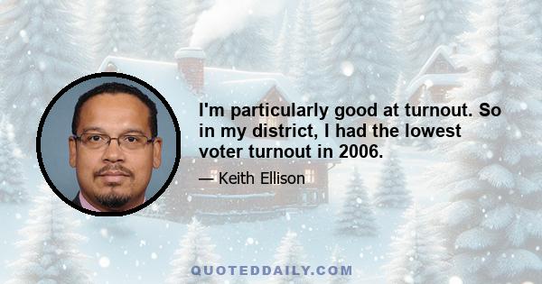 I'm particularly good at turnout. So in my district, I had the lowest voter turnout in 2006.