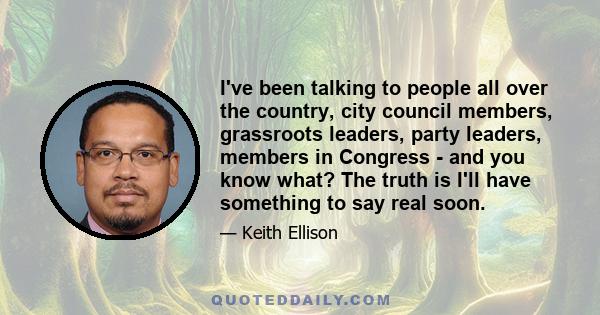 I've been talking to people all over the country, city council members, grassroots leaders, party leaders, members in Congress - and you know what? The truth is I'll have something to say real soon.