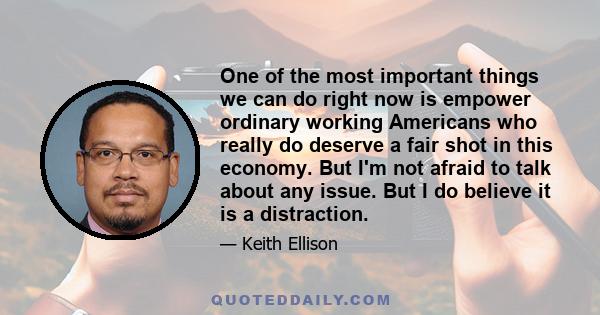 One of the most important things we can do right now is empower ordinary working Americans who really do deserve a fair shot in this economy. But I'm not afraid to talk about any issue. But I do believe it is a