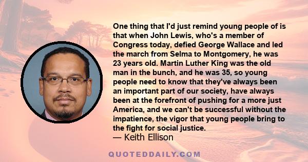 One thing that I'd just remind young people of is that when John Lewis, who's a member of Congress today, defied George Wallace and led the march from Selma to Montgomery, he was 23 years old. Martin Luther King was the 